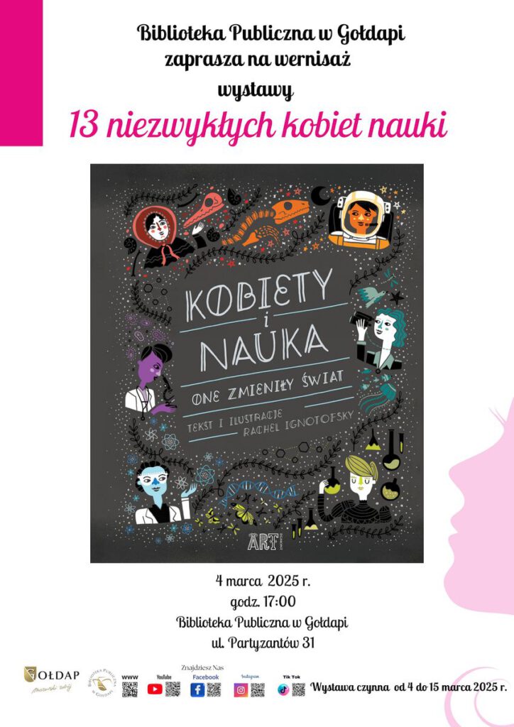 Plakat promujący wernisaż wystawy „13 niezwykłych kobiet nauki”, organizowany przez Bibliotekę Publiczną w Gołdapi.
Na górze plakatu widnieje tytuł wydarzenia w czarnym i różowym ozdobnym piśmie: „13 niezwykłych kobiet nauki”.
W centralnej części znajduje się okładka książki „Kobiety i nauka. One zmieniły świat” autorstwa Rachel Ignotofsky. Ilustracja przedstawia stylizowane, kolorowe portrety kobiet-naukowców w otoczeniu naukowych symboli, takich jak mikroskopy, probówki, wzory chemiczne czy planety.
Data wydarzenia: 4 marca 2025 r.
Godzina: 17:00
Miejsce: Biblioteka Publiczna w Gołdapi, ul. Partyzantów 31
Na dole plakatu umieszczono informację, że wystawa będzie czynna od 4 do 15 marca 2025 r.
Na samym dole znajdują się logotypy organizatorów oraz ikonki mediów społecznościowych, wskazujące, gdzie można znaleźć więcej informacji o wydarzeniu (Facebook, YouTube, Instagram, TikTok).
W prawym dolnym rogu widoczny jest różowy kontur kobiecego profilu, co podkreśla tematykę wystawy.
